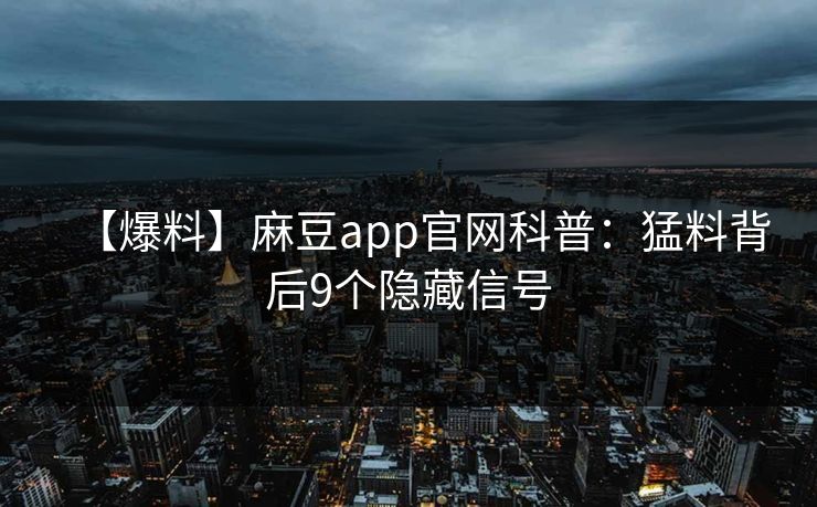 【爆料】麻豆app官网科普：猛料背后9个隐藏信号
