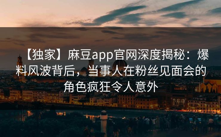 【独家】麻豆app官网深度揭秘：爆料风波背后，当事人在粉丝见面会的角色疯狂令人意外