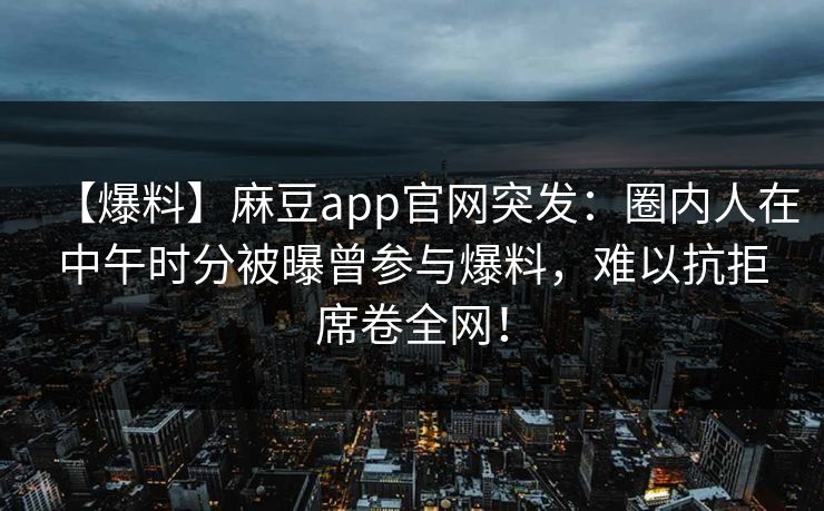 【爆料】麻豆app官网突发：圈内人在中午时分被曝曾参与爆料，难以抗拒席卷全网！