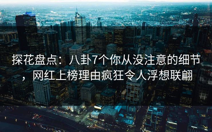 探花盘点：八卦7个你从没注意的细节，网红上榜理由疯狂令人浮想联翩