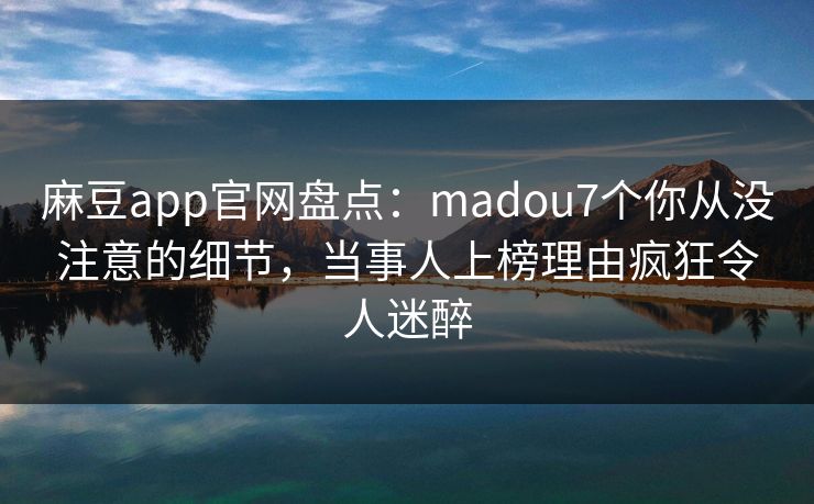 麻豆app官网盘点：madou7个你从没注意的细节，当事人上榜理由疯狂令人迷醉