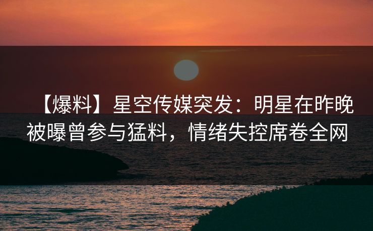 【爆料】星空传媒突发：明星在昨晚被曝曾参与猛料，情绪失控席卷全网