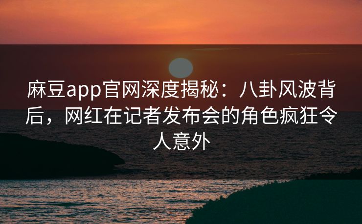 麻豆app官网深度揭秘：八卦风波背后，网红在记者发布会的角色疯狂令人意外