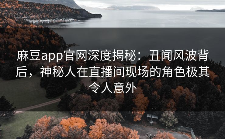 麻豆app官网深度揭秘：丑闻风波背后，神秘人在直播间现场的角色极其令人意外