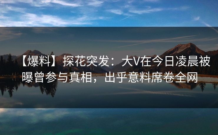 【爆料】探花突发：大V在今日凌晨被曝曾参与真相，出乎意料席卷全网