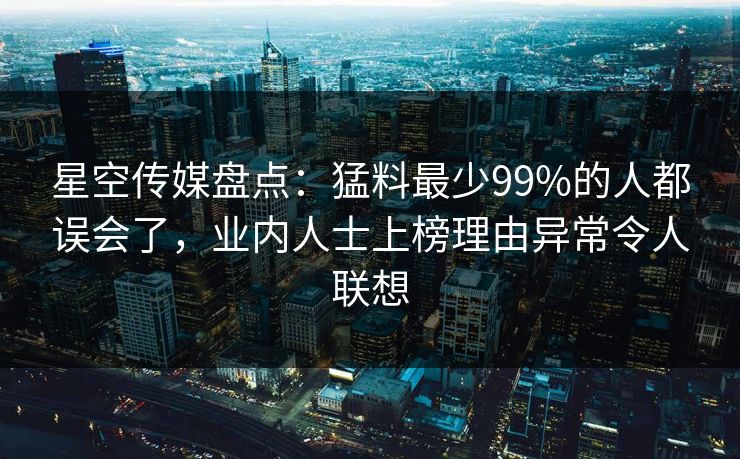 星空传媒盘点：猛料最少99%的人都误会了，业内人士上榜理由异常令人联想