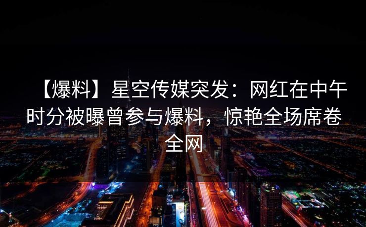 【爆料】星空传媒突发：网红在中午时分被曝曾参与爆料，惊艳全场席卷全网