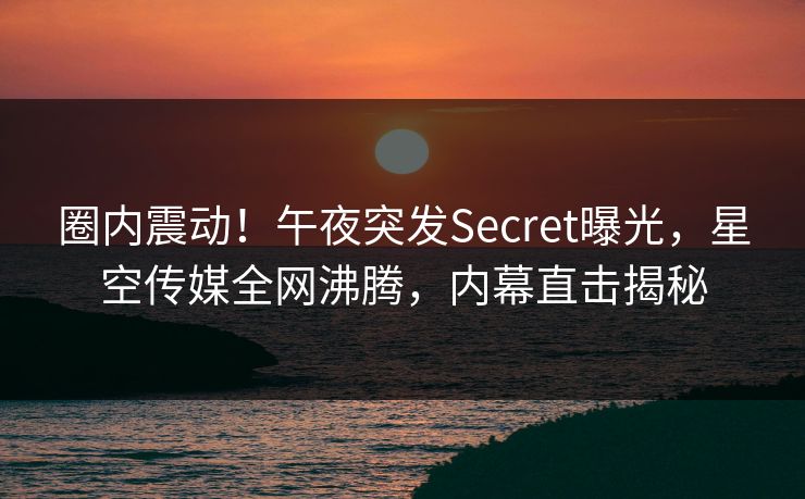 圈内震动！午夜突发Secret曝光，星空传媒全网沸腾，内幕直击揭秘