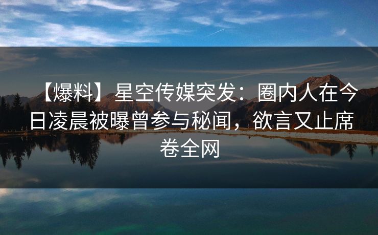 【爆料】星空传媒突发：圈内人在今日凌晨被曝曾参与秘闻，欲言又止席卷全网
