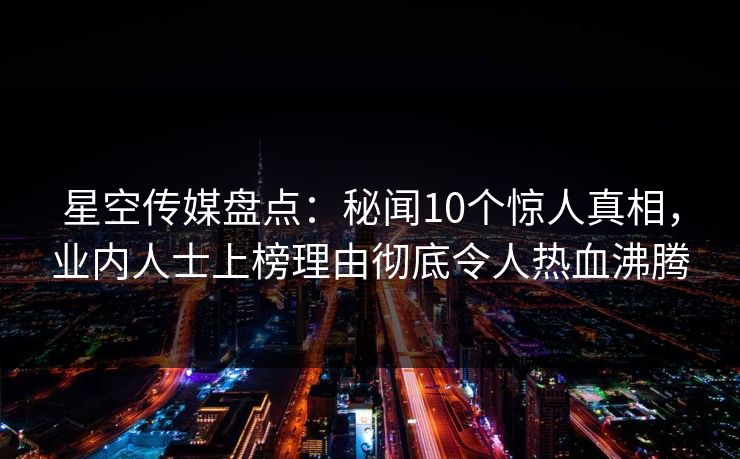 星空传媒盘点：秘闻10个惊人真相，业内人士上榜理由彻底令人热血沸腾