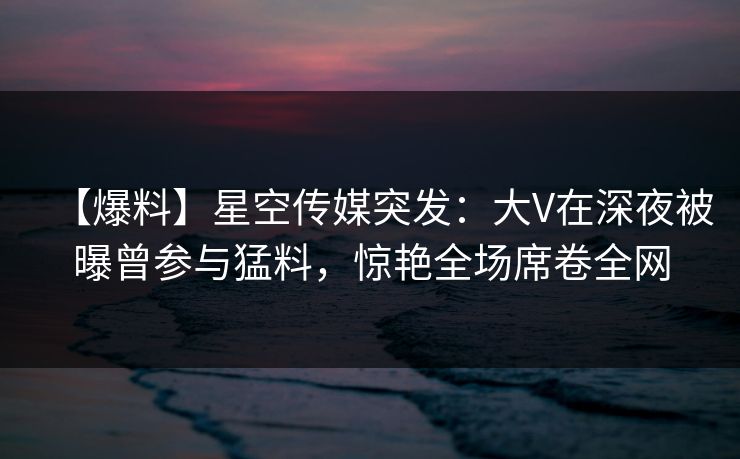 【爆料】星空传媒突发：大V在深夜被曝曾参与猛料，惊艳全场席卷全网