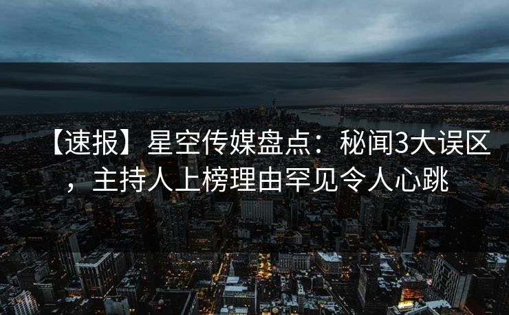 【速报】星空传媒盘点：秘闻3大误区，主持人上榜理由罕见令人心跳