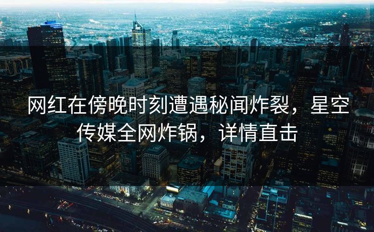 网红在傍晚时刻遭遇秘闻炸裂，星空传媒全网炸锅，详情直击