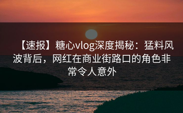 【速报】糖心vlog深度揭秘：猛料风波背后，网红在商业街路口的角色非常令人意外