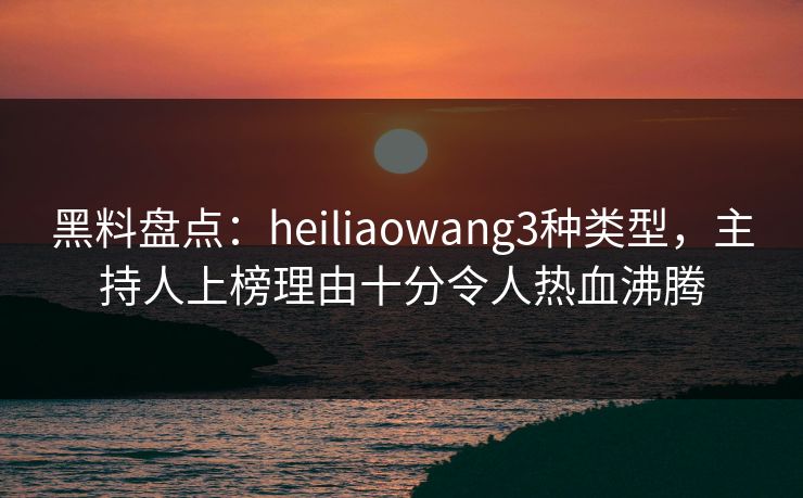 黑料盘点：heiliaowang3种类型，主持人上榜理由十分令人热血沸腾