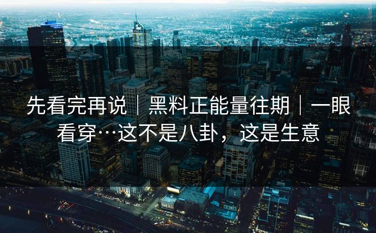先看完再说｜黑料正能量往期｜一眼看穿…这不是八卦，这是生意
