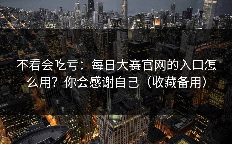 不看会吃亏：每日大赛官网的入口怎么用？你会感谢自己（收藏备用）