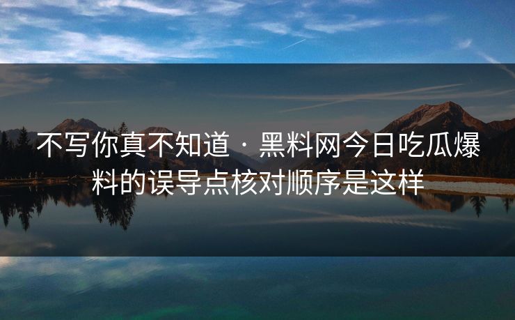 不写你真不知道 · 黑料网今日吃瓜爆料的误导点核对顺序是这样