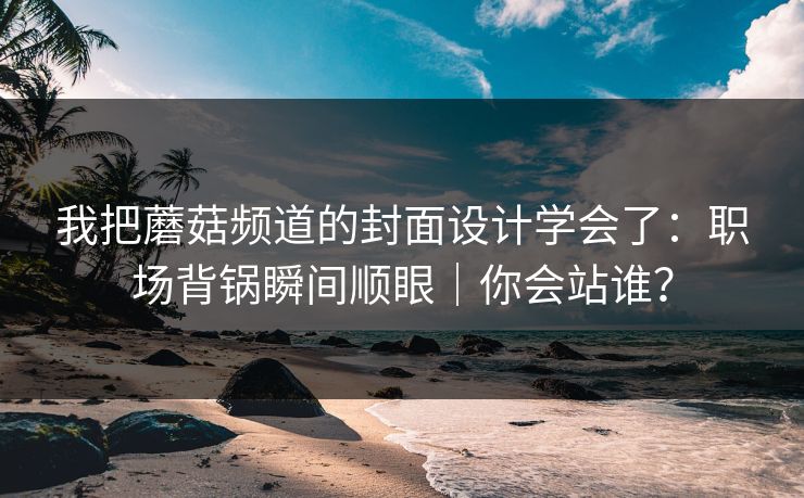 我把蘑菇频道的封面设计学会了：职场背锅瞬间顺眼｜你会站谁？