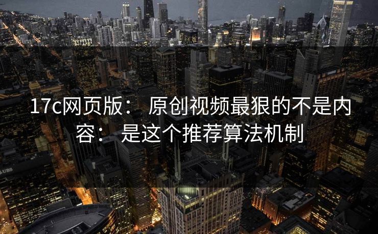 17c网页版： 原创视频最狠的不是内容： 是这个推荐算法机制