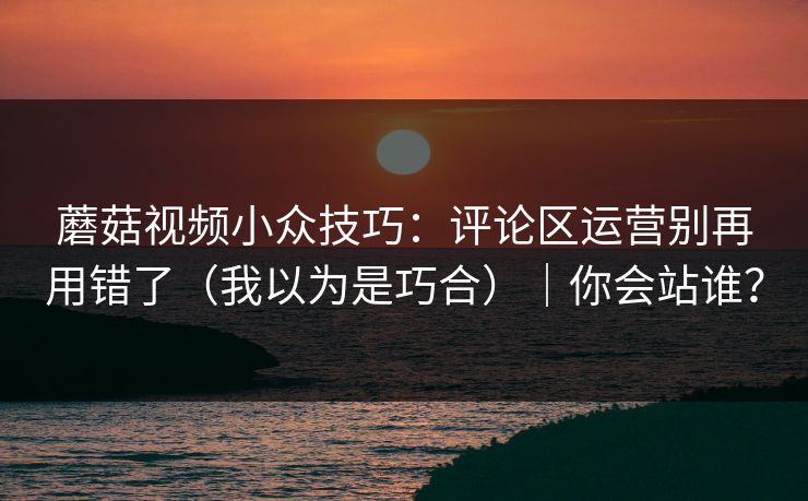 蘑菇视频小众技巧:评论区运营别再用错了(我以为是巧合)|你会站谁? 蘑菇视频小众技巧:评论区运营别再用错了(我以为是巧合)|你会站谁?