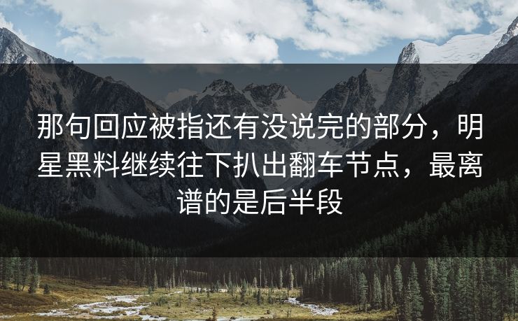 那句回应被指还有没说完的部分，明星黑料继续往下扒出翻车节点，最离谱的是后半段