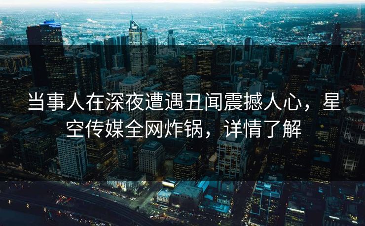 当事人在深夜遭遇丑闻震撼人心，星空传媒全网炸锅，详情了解