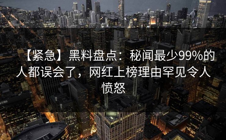 【紧急】黑料盘点：秘闻最少99%的人都误会了，网红上榜理由罕见令人愤怒