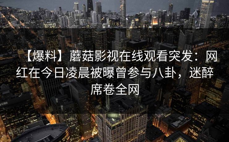 【爆料】蘑菇影视在线观看突发：网红在今日凌晨被曝曾参与八卦，迷醉席卷全网