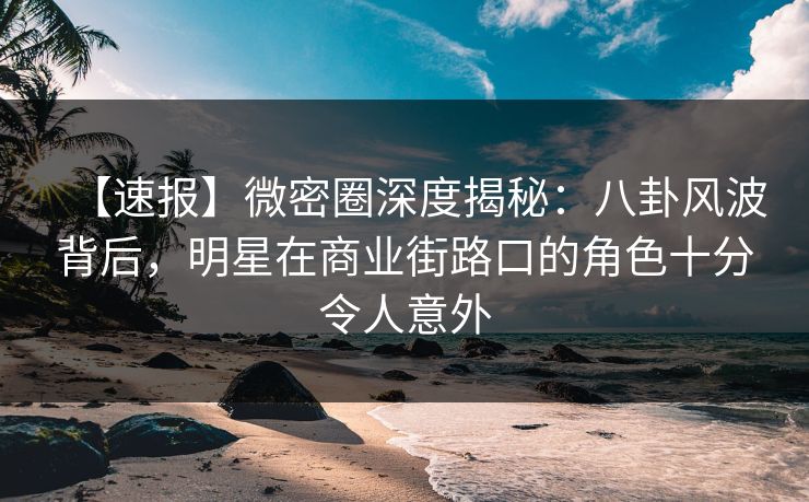 【速报】微密圈深度揭秘：八卦风波背后，明星在商业街路口的角色十分令人意外