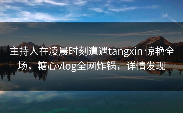 主持人在凌晨时刻遭遇tangxin 惊艳全场，糖心vlog全网炸锅，详情发现