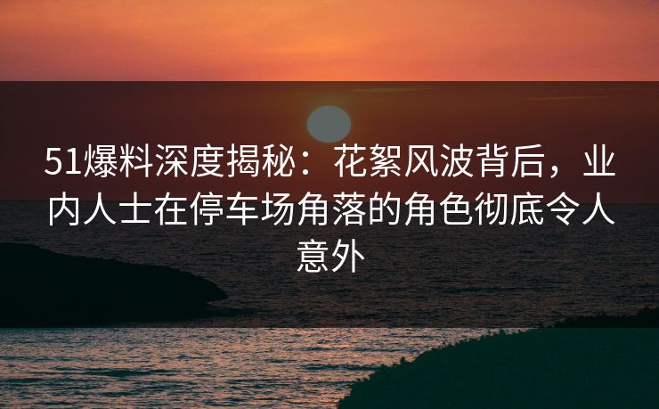 51爆料深度揭秘：花絮风波背后，业内人士在停车场角落的角色彻底令人意外