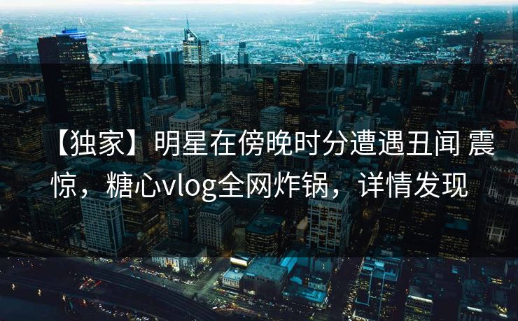 【独家】明星在傍晚时分遭遇丑闻 震惊，糖心vlog全网炸锅，详情发现