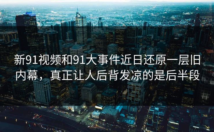 新91视频和91大事件近日还原一层旧内幕，真正让人后背发凉的是后半段